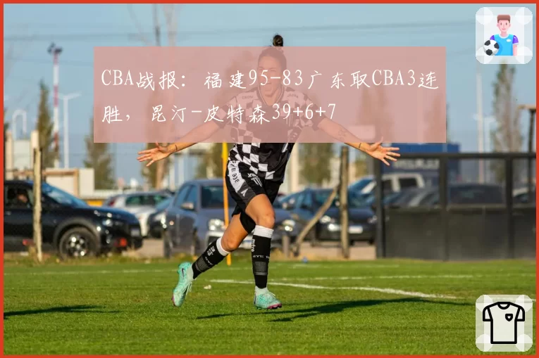 CBA战报：福建95-83广东取CBA3连胜，昆汀-皮特森39+6+7