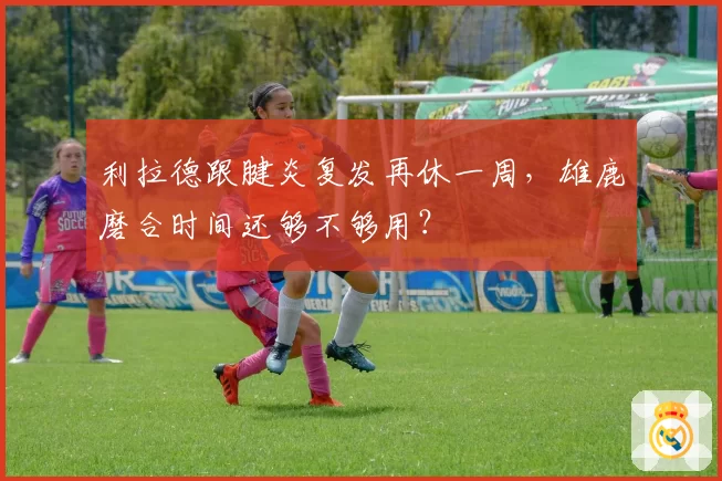 利拉德跟腱炎复发再休一周，雄鹿磨合时间还够不够用？