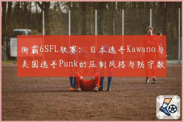 街霸6SFL联赛:日本选手Kawano与美国选手Punk的压制风格与防守数据对比