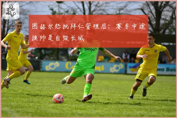 图赫尔怒批拜仁管理层：赛季中途换帅是自毁长城