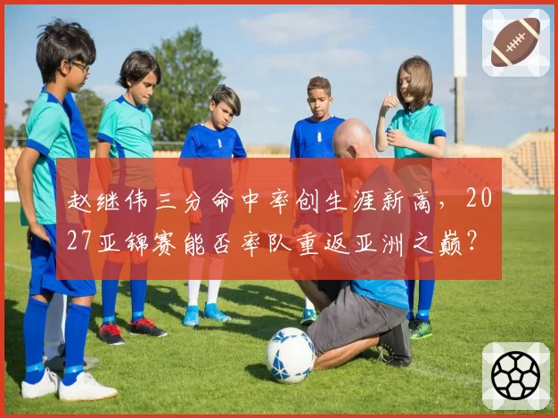 赵继伟三分命中率创生涯新高，2027亚锦赛能否率队重返亚洲之巅？