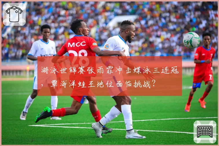 游泳世锦赛张雨霏冲击蝶泳三连冠，覃海洋蛙王地位面临挑战？