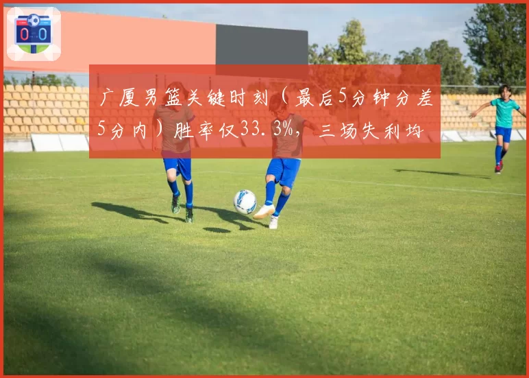 广厦男篮关键时刻（最后5分钟分差5分内）胜率仅33.3%，三场失利均遭逆转