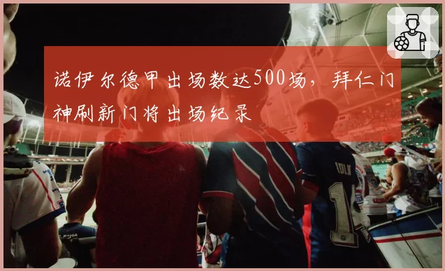 诺伊尔德甲出场数达500场,拜仁门神刷新门将出场纪录