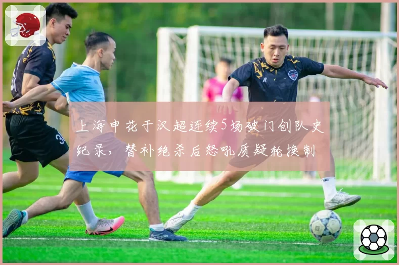 上海申花于汉超连续5场破门创队史纪录，替补绝杀后怒吼质疑轮换制度