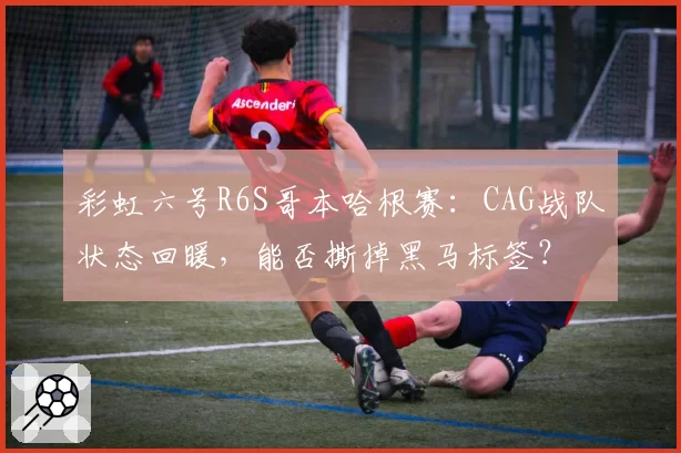 彩虹六号R6S哥本哈根赛：CAG战队状态回暖，能否撕掉黑马标签？