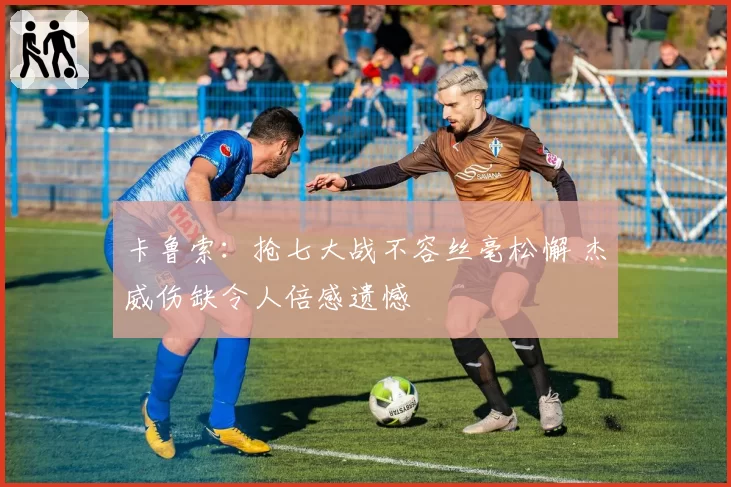 卡鲁索：抢七大战不容丝毫松懈 杰威伤缺令人倍感遗憾