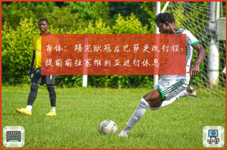每体：踢完欧冠后巴萨更改行程，提前前往塞维利亚进行休息